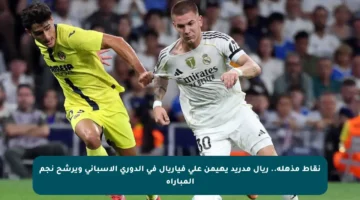 نقاط مذهلة.. ريال مدريد يهيمن على فياريال في الدوري الإسباني ويرشح نجم المباراة